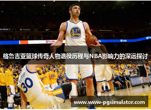 格鲁吉亚篮球传奇人物退役历程与NBA影响力的深远探讨