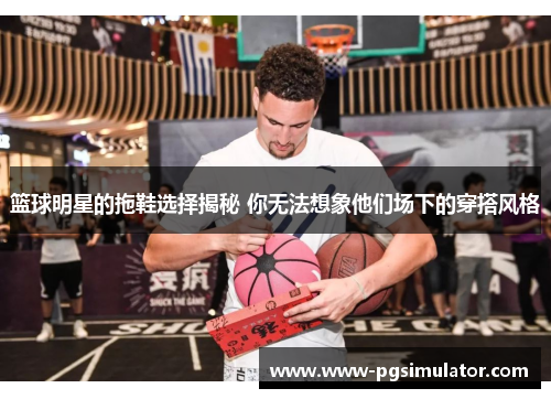 篮球明星的拖鞋选择揭秘 你无法想象他们场下的穿搭风格